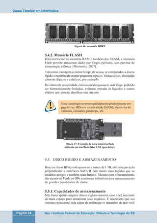 Curso Técnico em Informática 
Figura 46: memória DDR3 
5.4.2. Memória FLASH 
Diferentemente da memória RAM e também das SRAM, a memória 
Flash permite armazenar dados por longos períodos, sem precisar de 
alimentação elétrica. [Morimoto, 2007]. 
Tem como vantagem o menor tempo de acesso se comparados a discos 
rígidos e também de ocupar pequenos espaços. Graças a isso, ela equipa 
câmeras digitais e celulares, por exemplo. 
Devidamente encapsulada, essas memórias possuem vida longa, podendo 
ser hermeticamente fechadas, evitando entrada de líquidos e outros 
objetos que possam danificar seu circuito. 
Essa tecnologia se tornou rapidamente predominante em 
pen drives, HDs em estado sólido (SSDs), memórias de 
câmeras, celulares, palmtops, etc. 
Figura 47: Exemplo de uma memória flash 
utilizada em um flash drive USB (pen drive). 
5.5. DISCO RÍGIDO E ARMAZENAMENTO 
Hoje em dia os HDs já ultrapassaram a marca de 1 TB, utilizam gravação 
perpendicular e interfaces SATA II. São muito mais rápidos que os 
modelos antigos e também mais baratos. Mesmo com o barateamento 
das memórias Flash, os HDs continuam imbatíveis para armazenamento 
de grandes quantidades de dados. 
5.5.1. Capacidades de armazenamento 
Não basta apenas adquirir discos rígidos maiores caso você necessite 
de mais espaço para armazenar seus arquivos. É necessário que seu 
sistema operacional seja capaz de endereçar os tamanhos de que você 
Página 74 Ifes - Instituto Federal de Educação, Ciência e Tecnologia do ES 
 