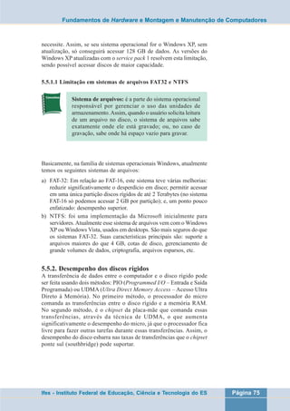 Fundamentos de Hardware e Montagem e Manutenção de Computadores 
necessite. Assim, se seu sistema operacional for o Windows XP, sem 
atualização, só conseguirá acessar 128 GB de dados. As versões do 
Windows XP atualizadas com o service pack 1 resolvem esta limitação, 
sendo possível acessar discos de maior capacidade. 
5.5.1.1 Limitação em sistemas de arquivos FAT32 e NTFS 
Sistema de arquivos: é a parte do sistema operacional 
responsável por gerenciar o uso das unidades de 
armazenamento. Assim, quando o usuário solicita leitura 
de um arquivo no disco, o sistema de arquivos sabe 
exatamente onde ele está gravado; ou, no caso de 
gravação, sabe onde há espaço vazio para gravar. 
Basicamente, na família de sistemas operacionais Windows, atualmente 
temos os seguintes sistemas de arquivos: 
a) FAT-32: Em relação ao FAT-16, este sistema teve várias melhorias: 
reduzir significativamente o desperdício em disco; permitir acessar 
em uma única partição discos rígidos de até 2 Terabytes (no sistema 
FAT-16 só podemos acessar 2 GB por partição); e, um ponto pouco 
enfatizado: desempenho superior. 
b) NTFS: foi uma implementação da Microsoft inicialmente para 
servidores. Atualmente esse sistema de arquivos vem com o Windows 
XP ou Windows Vista, usados em desktops. São mais seguros do que 
os sistemas FAT-32. Suas características principais são: suporte a 
arquivos maiores do que 4 GB, cotas de disco, gerenciamento de 
grande volumes de dados, criptografia, arquivos esparsos, etc. 
5.5.2. Desempenho dos discos rígidos 
A transferência de dados entre o computador e o disco rígido pode 
ser feita usando dois métodos: PIO (Programmed I/O – Entrada e Saída 
Programada) ou UDMA (Ultra Direct Memory Access – Acesso Ultra 
Direto à Memória). No primeiro método, o processador do micro 
comanda as transferências entre o disco rígido e a memória RAM. 
No segundo método, é o chipset da placa-mãe que comanda essas 
transferências, através da técnica de UDMA, o que aumenta 
significativamente o desempenho do micro, já que o processador fica 
livre para fazer outras tarefas durante essas transferências. Assim, o 
desempenho do disco esbarra nas taxas de transferências que o chipset 
ponte sul (southbridge) pode suportar. 
Ifes - Instituto Federal de Educação, Ciência e Tecnologia do ES Página 75 
 