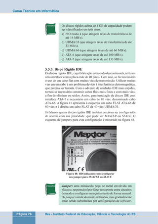 Curso Técnico em Informática 
Os discos rígidos acima de 1 GB de capacidade podem 
ser classificados em três tipos: 
a) PIO modo 4 (que atingem taxas de transferência de 
até 16 MB/s). 
b) UDMA/33 (que atingem taxas de transferência de até 
33 MB/s). 
c) UDMA/66 (que atingem taxas de até 66 MB/s). 
d) ATA-6 (que atingem taxas de até 100 MB/s). 
e) ATA-7 (que atingem taxas de até 133 MB/s). 
5.5.3. Disco Rígido IDE 
Os discos rígidos IDE, cuja fabricação está sendo descontinuada, utilizam 
uma interface com a placa-mãe de 40 pinos. Com isso, se faz necessário 
o uso de um cabo flat com muitas vias de transmissão. Utilizar muitas 
vias em um cabo é um problema devido à interferência eletromagnética, 
que precisa ser tratada. Com o advento de unidades IDE mais rápidas, 
tornou-se necessário construir cabos flats mais finos e com mais vias, 
a fim de eliminar os ruídos. Assim, para instalação de discos IDE com 
interface ATA-7 é necessário um cabo de 80 vias, denominado cabo 
ATA-66. A figura 41 apresenta à esquerda um cabo FLAT ATA-66 de 
80 vias e à direita um cabo FLAT de 40 vias UDMA/33. 
Já falamos que os discos rígidos IDE também precisam ser configurados 
de acordo com sua prioridade, que pode ser MASTER ou SLAVE. O 
esquema de jumpers para esta configuração é mostrado na figura 48. 
Figura 48: HD indicando como configurar 
seu jumper para MASTER ou SLAVE 
Jumper: uma minúscula peça de metal envolvida em 
plástico, responsável por fazer uma ponte entre circuitos 
de modo a configurar um equipamento de forma manual. 
Os jumpers ainda são muito utilizados, mas gradualmente 
estão sendo substituídos por configurações de software. 
Página 76 Ifes - Instituto Federal de Educação, Ciência e Tecnologia do ES 
 