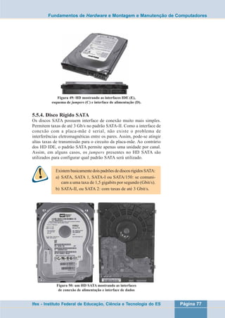 Fundamentos de Hardware e Montagem e Manutenção de Computadores 
Figura 49: HD mostrando as interfaces IDE (E), 
esquema de jumpers (C) e interface de alimentação (D). 
5.5.4. Disco Rígido SATA 
Os discos SATA possuem interface de conexão muito mais simples. 
Permitem taxas de até 3 Gb/s no padrão SATA-II. Como a interface de 
conexão com a placa-mãe é serial, não existe o problema de 
interferências eletromagnéticas entre os pares. Assim, pode-se atingir 
altas taxas de transmissão para o circuito da placa-mãe. Ao contrário 
dos HD IDE, o padrão SATA permite apenas uma unidade por canal. 
Assim, em alguns casos, os jumpers presentes no HD SATA são 
utilizados para configurar qual padrão SATA será utilizado. 
Existem basicamente dois padrões de discos rígidos SATA: 
a) SATA, SATA 1, SATA-I ou SATA/150: se comuni-cam 
a uma taxa de 1,5 gigabits por segundo (Gbit/s). 
b) SATA-II, ou SATA 2: com taxas de até 3 Gbit/s. 
Figura 50: um HD SATA mostrando as interfaces 
de conexão de alimentação e interface de dados 
Ifes - Instituto Federal de Educação, Ciência e Tecnologia do ES Página 77 
 