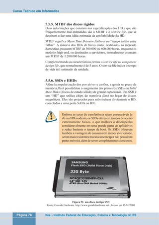 Curso Técnico em Informática 
5.5.5. MTBF dos discos rígidos 
Duas informações que constam nas especificações dos HD e que são 
frequentemente mal entendidas são o MTBF e o service life, que se 
destinam a dar uma idéia estimada da confiabilidade do HD. 
MTBF significa Mean Time Between Failures ou “tempo médio entre 
falhas”. A maioria dos HDs de baixo custo, destinados ao mercado 
doméstico, possuem MTBF de 300.000 ou 600.000 horas, enquanto os 
modelos high-end, ou destinados a servidores, normalmente ostentam 
um MTBF de 1.200.000 horas. 
Complementando as características, temos o service life ou component 
design life, que normalmente é de 5 anos. O service life indica o tempo 
de vida útil estimado da unidade. 
5.5.6. SSDs e HHDs 
Além da popularização dos pen drives e cartões, a queda no preço da 
memória flash possibilitou o surgimento dos primeiros SSDs ou Solid 
State Disks (discos de estado sólido) de grande capacidade. Um SSD é 
um “HD” que utiliza chips de memória flash no lugar de discos 
magnéticos. Eles são projetados para substituírem diretamente o HD, 
conectados a uma porta SATA ou IDE. 
Embora as taxas de transferência sejam comparáveis às 
de um HD modesto, os SSDs oferecem tempos de acesso 
extremamente baixos, o que melhora o desempenho 
consideravelmente em uma grande gama de aplicativos 
e reduz bastante o tempo de boot. Os SSDs oferecem 
também a vantagem de consumirem menos eletricidade, 
serem mais resistentes mecanicamente (por não possuírem 
partes móveis), além de serem completamente silenciosos. 
Figura 51: um disco do tipo SSD 
Fonte: Guia do Hardware. http://www.guiadohardware.net. Acesso em 15/01/2009 
Página 78 Ifes - Instituto Federal de Educação, Ciência e Tecnologia do ES 
 