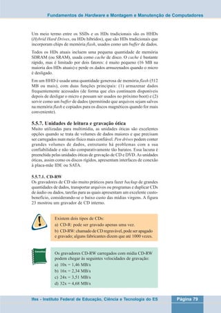 Fundamentos de Hardware e Montagem e Manutenção de Computadores 
Um meio termo entre os SSDs e os HDs tradicionais são os HHDs 
(Hybrid Hard Drives, ou HDs híbridos), que são HDs tradicionais que 
incorporam chips de memória flash, usados como um buffer de dados. 
Todos os HDs atuais incluem uma pequena quantidade de memória 
SDRAM (ou SRAM), usada como cache de disco. O cache é bastante 
rápido, mas é limitado por dois fatores: é muito pequeno (16 MB na 
maioria dos HDs atuais) e perde os dados armazenados quando o micro 
é desligado. 
Em um HHD é usada uma quantidade generosa de memória flash (512 
MB ou mais), com duas funções principais: (1) armazenar dados 
frequentemente acessados (de forma que eles continuem disponíveis 
depois de desligar o micro e possam ser usados no próximo boot) e (2) 
servir como um buffer de dados (permitindo que arquivos sejam salvos 
na memória flash e copiados para os discos magnéticos quando for mais 
conveniente). 
5.5.7. Unidades de leitura e gravação ótica 
Muito utilizadas para multimídia, as unidades óticas são excelentes 
opções quando se trata de volumes de dados maiores e que precisam 
ser carregados num meio físico mais confiável. Pen drives podem conter 
grandes volumes de dados, entretanto há problemas com a sua 
confiabilidade e não são comparativamente tão baratos. Essa lacuna é 
preenchida pelas unidades óticas de gravação de CD e DVD. As unidades 
óticas, assim como os discos rígidos, apresentam interfaces de conexão 
à placa-mãe IDE ou SATA. 
5.5.7.1. CD-RW 
Os gravadores de CD são muito práticos para fazer backup de grandes 
quantidades de dados, transportar arquivos ou programas e duplicar CDs 
de áudio ou dados, tarefas para as quais apresentam um excelente custo-benefício, 
considerando-se o baixo custo das mídias virgens. A figura 
23 mostrou um gravador de CD interno. 
Existem dois tipos de CDs: 
a) CD-R: pode ser gravado apenas uma vez. 
b) CD-RW: chamado de CD regravável, pode ser apagado 
e gravado; alguns fabricantes dizem que até 1000 vezes. 
Os gravadores CD-RW carregados com mídia CD-RW 
podem chegar às seguintes velocidades de gravação: 
a) 10x = 1,46 MB/s 
b) 16x = 2,34 MB/s 
c) 24x = 3,51 MB/s 
d) 32x = 4,68 MB/s 
Ifes - Instituto Federal de Educação, Ciência e Tecnologia do ES Página 79 
 