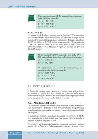 Curso Técnico em Informática 
Carregados com mídia CD-R, podem atingir as seguintes 
velocidades de gravação: 
a) 16x = 2,34 MB/s 
b) 40x = 5,85 MB/s 
c) 48x = 7,03 MB/s 
5.5.7.2. DVD-RW 
Os gravadores de DVD permitem gravar ou duplicar DVDs com dados 
ou filmes (usando o software adequado e respeitando as capacidades 
máximas). Gravam volumes de dados bem maiores do que os gravadores 
de CD. As mídias de DVD-R podem armazenar até 4 GB de dados; os 
DVDs de dupla camada e dupla face podem armazenar até 
aproximadamente 16 GB de dados. A figura 24 mostrou um gravador 
de DVD interno. 
Os gravadores DVD-RW carregados com mídia DVD-RW 
podem chegar às seguintes velocidades de gravação: 
a) 4 x = 5,28 MB/s, 
b) 6x = 7,92 MB/s. 
Carregados com mídia DVD-R, podem atingir as 
seguintes velocidades de gravação: 
a) 8x = 10,56 MB/s, 
b) 16x = 21,12 MB/s, 
c) 20x = 26,4 MB/s. 
5.6. VÍDEO E PLACAS 3D 
A função da placa de vídeo é preparar as imagens que serão exibidas 
no monitor. As placas de vídeo e monitores evoluíram muito nestas 
duas últimas décadas, partindo dos monitores verdes só para caracteres 
até as imagens coloridas com alta definição atuais. 
5.6.1. Monitores CRT e LCD 
Os fatores que diferenciam os modelos de monitores à venda no mercado 
são, basicamente: o tamanho, o Dot Pitch (o tamanho dos pontos que 
compõem a tela), as resoluções suportadas e a taxa máxima de atualização 
da imagem. 
O tamanho do monitor é medido em polegadas. Os monitores de 15, 17 
e 19 polegadas são os mais tradicionais. Essa medida refere-se à distância 
entre os extremos diagonais da tela. 
Os monitores são formados por pequenos pontos que compõem a imagem 
na tela: são os Dot Pitch. Cada uma dessas pequenas estruturas possui 
Página 80 Ifes - Instituto Federal de Educação, Ciência e Tecnologia do ES 
 