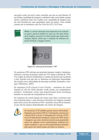Fundamentos de Hardware e Montagem e Manutenção de Computadores 
um ponto verde, um azul e outro vermelho, que são as cores básicas. O 
que define a qualidade da imagem é a distância entre essas tríades: quanto 
menor a distancia entre eles, melhor será a qualidade da imagem, pois 
ela será formada por uma quantidade maior de pontos. Uma medida 
comum são os monitores com Dot Pitch de 0,22 e 0,19 mm. 
Pixel: é o menor elemento num dispositivo de exibição 
ao qual é possível atribuir-se uma cor. De uma forma 
mais simples, um pixel é o menor ponto que forma uma 
imagem digital, sendo que o conjunto de milhares de 
pixels formam a imagem inteira. 
Figura 52: vários pixels formando o “P8” 
Os monitores CRT utilizam um princípio bastante simples, fundamen-talmente 
a mesma tecnologia usada nas TVs desde a década de 1930. 
Um canhão de elétrons bombardeia as células de fósforo que recobrem 
a tela, fazendo com que elas se iluminem em diferentes intensidades 
(de acordo com a intensidade da descarga recebida), formando a ima-gem. 
[Morimoto, 2007]. 
Os monitores LCD (Liquid Cristal Display – monitores de cristal 
líquido) já vêm há várias décadas sendo usados em computadores 
portáteis. Atualmente vemos uma popularização desta tecnologia 
também no mercado de computadores de mesa. 
Os monitores de cristal líquido são muito mais finos e possuem uma 
tela realmente plana, o que elimina as distorções de imagem causadas 
pelas telas curvas dos monitores CRT e aumenta a área útil do monitor, 
já que não há espaços desperdiçados nos cantos da imagem. 
Os monitores LCD também gastam menos eletricidade. 
Enquanto um monitor CRT de 14 polegadas consome por 
volta de 90 W e um de 17 polegadas por volta de 110 W, 
um LCD dificilmente ultrapassa a marca dos 40W. Outra 
vantagem é que estes monitores emitem uma quantidade 
menor de radiação nociva (praticamente nenhuma em 
alguns modelos), o que os torna especialmente atraentes 
para quem fica muito tempo em frente ao monitor. 
Ifes - Instituto Federal de Educação, Ciência e Tecnologia do ES Página 81 
 