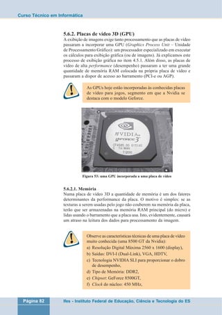 Curso Técnico em Informática 
5.6.2. Placas de vídeo 3D (GPU) 
A exibição de imagens exige tanto processamento que as placas de vídeo 
passaram a incorporar uma GPU (Graphics Process Unit – Unidade 
de Processamento Gráfico): um processador especializado em executar 
os cálculos para exibição gráfica (ou de imagens). Já explicamos este 
processo de exibição gráfica no item 4.5.1. Além disso, as placas de 
vídeo de alta performance (desempenho) passaram a ter uma grande 
quantidade de memória RAM colocada na própria placa de vídeo e 
passaram a dispor de acesso ao barramento (PCI-e ou AGP). 
As GPUs hoje estão incorporadas às conhecidas placas 
de vídeo para jogos, segmento em que a Nvidia se 
destaca com o modelo Geforce. 
Figura 53: uma GPU incorporada a uma placa de vídeo 
5.6.2.1. Memória 
Numa placa de vídeo 3D a quantidade de memória é um dos fatores 
determinantes da performance da placa. O motivo é simples: se as 
texturas a serem usadas pelo jogo não couberem na memória da placa, 
terão que ser armazenadas na memória RAM principal (do micro) e 
lidas usando o barramento que a placa usa. Isto, evidentemente, causará 
um atraso na leitura dos dados para processamento da imagem. 
Observe as características técnicas de uma placa de vídeo 
muito conhecida (uma 8500 GT da Nvidia): 
a) Resolução Digital Máxima 2560 x 1600 (display), 
b) Saídas: DVI-I (Dual-Link), VGA, HDTV, 
c) Tecnologia NVIDIA SLI para proporcionar o dobro 
de desempenho, 
d) Tipo de Memória: DDR2, 
e) Chipset: GeForce 8500GT, 
f) Clock do núcleo: 450 MHz, 
Página 82 Ifes - Instituto Federal de Educação, Ciência e Tecnologia do ES 
 