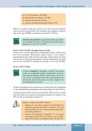 Fundamentos de Hardware e Montagem e Manutenção de Computadores 
g) Clock da memória: 400 MHz, 
h) Quantidade de memória: 512 MB, 
i) Interface de memória:128-bit, 
j) Largura de banda da memória (GB/s): 12.8. 
Observe no quadro acima que as placas de vídeo possuem memórias 
com as mesmas características das memórias que equipam as placas-mãe, 
como tipo (DDR2) e interface de memória (128 bits). 
Interface de memória: é quantidade de bits que podem 
ser acessadas de uma só vez pelo processador do sistema, 
podendo ser uma CPU ou GPU. 
5.6.2.2. Clock da GPU (Graphic Process Unit) 
Assim como os processadores dos computadores (CPU), a GPU possui 
um clock associado. Geralmente, quanto maior o clock maior o 
desempenho da placa. Mas isso não é uma regra. A placa precisa ter vários 
outros recursos associados para permitir uma boa renderização em tempo 
real. No caso da 8500 GT mostrada no exemplo, o clock é de 450 Mhz. 
5.6.2.3. GPUs Nvidia 
O termo “renderizar” (do inglês “to render”) vem sendo 
usado na computação gráfica, significando converter 
uma série de símbolos gráficos num arquivo visual, ou 
seja, “fixar” as imagens num vídeo, convertendo-as de 
um tipo de arquivo para outro, ou ainda “traduzir” de 
uma linguagem para outra. 
Nvidia é uma empresa norte-americana que fabrica peças de computador 
e é mais popularmente conhecida por sua série de placas de vídeo GeForce. 
A popular série de GPUs GeForce existe desde 1999 e tornou a Nvidia 
umas das líderes na criação de aceleradores gráficos do mundo. Uma 
GPU Nvidia foi mostrada na figura 53. 
Quadro evolutivo das GPUs Geforce: 
• GeForce 4: esta série é especial. Está dividida em 
GeForce4 comum (DirectX 8.1, OpenGL 1.5) e em 
Geforce4 MX, que usa o mesmo processador gráfi-co 
da série GeForce2. 
• GeForce FX: DirectX 9 e OpenGL 1.5. Foi criada 
mais tarde a série PCX, que inseria o novo barra-mento 
PCI-Express em algumas placas da série FX. 
Ifes - Instituto Federal de Educação, Ciência e Tecnologia do ES Página 83 
 