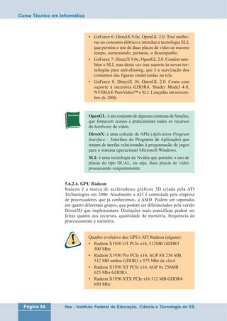Curso Técnico em Informática 
• GeForce 6: DirectX 9.0c, OpenGL 2.0. Traz melho-ras 
no consumo elétrico e introduz a tecnologia SLI, 
que permite o uso de duas placas de vídeo ao mesmo 
tempo, aumentando, portanto, o desempenho. 
• GeForce 7: DirectX 9.0c, OpenGL 2.0. Contém tam-bém 
o SLI, mas desta vez traz suporte às novas tec-nologias 
para anti-aliasing, que é a suavização dos 
contornos das figuras renderizadas na tela. 
• GeForce 8: DirectX 10, OpenGL 2.0. Conta com 
suporte à memória GDDR4, Shader Model 4.0, 
NVIDIA® PureVideo™ e SLI. Lançadas em novem-bro 
de 2006. 
OpenGL: é um conjunto de algumas centenas de funções, 
que fornecem acesso a praticamente todos os recursos 
do hardware de vídeo. 
DirectX: é uma coleção de APIs (Aplication Program 
Interface – Interface do Programa de Aplicação) que 
tratam de tarefas relacionadas à programação de jogos 
para o sistema operacional Microsoft Windows. 
SLI: é uma tecnologia da Nvidia que permite o uso de 
placas do tipo DUAL, ou seja, duas placas de vídeo 
processando conjuntamente. 
5.6.2.4. GPU Radeon 
Radeon é a marca de aceleradores gráficos 3D criada pela ATI 
Technologies em 2000. Atualmente a ATI é controlada pela empresa 
de processadores que já conhecemos, a AMD. Podem ser separados 
em quatro diferentes grupos, que podem ser diferenciados pela versão 
Direct3D que implementam. Distinções mais específicas podem ser 
feitas quanto aos recursos, quantidade de memória, frequência de 
processamento e memória. 
Quadro evolutivo das GPUs ATI Radeon (alguns): 
• Radeon X1950 GT PCIe x16, 512MB GDDR3 
500 Mhz 
• Radeon X1950 Pro PCIe x16, AGP 8X 256 MB, 
512 MB ambos GDDR3 e 575 Mhz de clock 
• Radeon X1950 XT PCIe x16, AGP 8x 256MB 
625 Mhz GDDR3. 
• Radeon X1950 XTX PCIe x16 512 MB GDDR4 
650 Mhz 
Página 84 Ifes - Instituto Federal de Educação, Ciência e Tecnologia do ES 
 