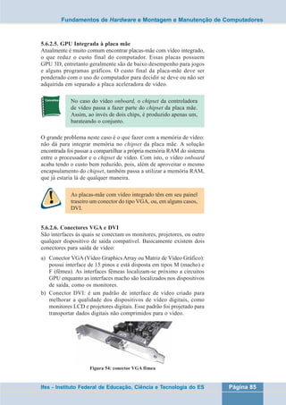 Fundamentos de Hardware e Montagem e Manutenção de Computadores 
5.6.2.5. GPU Integrada à placa mãe 
Atualmente é muito comum encontrar placas-mãe com vídeo integrado, 
o que reduz o custo final do computador. Essas placas possuem 
GPU 3D, entretanto geralmente são de baixo desempenho para jogos 
e alguns programas gráficos. O custo final da placa-mãe deve ser 
ponderado com o uso do computador para decidir se deve ou não ser 
adquirida em separado a placa aceleradora de vídeo. 
No caso do vídeo onboard, o chipset da controladora 
de vídeo passa a fazer parte do chipset da placa mãe. 
Assim, ao invés de dois chips, é produzido apenas um, 
barateando o conjunto. 
O grande problema neste caso é o que fazer com a memória de vídeo: 
não dá para integrar memória no chipset da placa mãe. A solução 
encontrada foi passar a compartilhar a própria memória RAM do sistema 
entre o processador e o chipset de vídeo. Com isto, o vídeo onboard 
acaba tendo o custo bem reduzido, pois, além de aproveitar o mesmo 
encapsulamento do chipset, também passa a utilizar a memória RAM, 
que já estaria lá de qualquer maneira. 
As placas-mãe com vídeo integrado têm em seu painel 
traseiro um conector do tipo VGA, ou, em alguns casos, 
DVI. 
5.6.2.6. Conectores VGA e DVI 
São interfaces às quais se conectam os monitores, projetores, ou outro 
qualquer dispositivo de saída compatível. Basicamente existem dois 
conectores para saída de vídeo: 
a) Conector VGA (Vídeo Graphics Array ou Matriz de Vídeo Gráfico): 
possui interface de 15 pinos e está disposta em tipos M (macho) e 
F (fêmea). As interfaces fêmeas localizam-se próximo a circuitos 
GPU enquanto as interfaces macho são localizados nos dispositivos 
de saída, como os monitores. 
b) Conector DVI: é um padrão de interface de vídeo criado para 
melhorar a qualidade dos dispositivos de vídeo digitais, como 
monitores LCD e projetores digitais. Esse padrão foi projetado para 
transportar dados digitais não comprimidos para o vídeo. 
Figura 54: conector VGA fêmea 
Ifes - Instituto Federal de Educação, Ciência e Tecnologia do ES Página 85 
 
