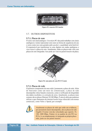 Curso Técnico em Informática 
Figura 55: conector DVI macho 
5.7. OUTROS DISPOSITIVOS 
5.7.1. Placas de som 
O som é um sinal analógico. Um micro PC não pode trabalhar com sinais 
analógicos e tentar representar sons reais na forma de sequências de uns 
e zeros como nos sons gerados pelo speaker; a qualidade seria horrível. 
O responsável por transformar os sons digitais em ondas analógicas e 
vice-versa é a placa de som. Atualmente, todas as placas-mãe vêm com 
placas de som integradas. Isso pode ser visto no painel traseiro da placa. 
Figura 56: uma placa de som PCI 5 Canais 
5.7.2. Placas de rede 
O primeiro componente de uma rede é justamente a placa de rede. Além 
de funcionar como um meio de comunicação, a placa de rede 
desempenha várias funções essenciais, como a verificação da integridade 
dos dados recebidos e a correção de erros. Atualmente, as placas mais 
comuns são as placas Ethernet 10/100 Mbps. É através dela que podemos 
utilizar o que chamamos de internet banda larga oferecido com nomes 
comerciais, como Velox e Speed, por exemplo. 
Atualmente as placas de rede que estão em evidência, 
por possuírem maior desempenho, são as placas de rede 
Gigabit. O nome vem das velocidades que suporta: 10, 
100, 1000 Mbps. Podem vir no padrão de slot PCI ou 
PCI-e 1x ou simplesmente vir integrada na própria placa-mãe, 
junto ao seu painel traseiro. 
Página 86 Ifes - Instituto Federal de Educação, Ciência e Tecnologia do ES 
 
