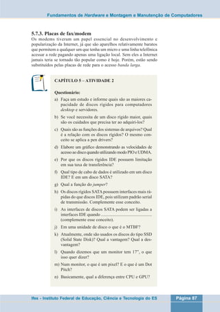 Fundamentos de Hardware e Montagem e Manutenção de Computadores 
5.7.3. Placas de fax/modem 
Os modems tiveram um papel essencial no desenvolvimento e 
popularização da Internet, já que são aparelhos relativamente baratos 
que permitem a qualquer um que tenha um micro e uma linha telefônica 
acessar a rede pagando apenas uma ligação local. Sem eles a Internet 
jamais teria se tornado tão popular como é hoje. Porém, estão sendo 
substituídos pelas placas de rede para o acesso banda larga. 
CAPÍTULO 5 – ATIVIDADE 2 
Questionário: 
a) Faça um estudo e informe quais são as maiores ca-pacidade 
de discos rígidos para computadores 
desktop e servidores. 
b) Se você necessita de um disco rígido maior, quais 
são os cuidados que precisa ter ao adquiri-los? 
c) Quais são as funções dos sistemas de arquivos? Qual 
é a relação com os discos rígidos? O mesmo con-ceito 
se aplica a pen drivers? 
d) Elabore um gráfico demonstrando as velocidades de 
acesso ao disco quando utilizando modo PIO e UDMA. 
e) Por que os discos rígidos IDE possuem limitação 
em sua taxa de transferência? 
f) Qual tipo de cabo de dados é utilizado em um disco 
IDE? E em um disco SATA? 
g) Qual a função do jumper? 
h) Os discos rígidos SATA possuem interfaces mais rá-pidas 
do que discos IDE, pois utilizam padrão serial 
de transmissão. Complemente esse conceito. 
i) As interfaces de discos SATA podem ser ligadas a 
interfaces IDE quando .............................................. 
(complemente esse conceito). 
j) Em uma unidade de disco o que é o MTBF? 
k) Atualmente, onde são usados os discos do tipo SSD 
(Solid State Disk)? Qual a vantagem? Qual a des-vantagem? 
l) Quando dizemos que um monitor tem 17”, o que 
isso quer dizer? 
m) Num monitor, o que é um pixel? E o que é um Dot 
Pitch? 
n) Basicamente, qual a diferença entre CPU e GPU? 
Ifes - Instituto Federal de Educação, Ciência e Tecnologia do ES Página 87 
 