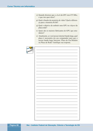 Curso Técnico em Informática 
o) Quando dizemos que o clock da GPU tem 475 Mhz, 
o que isto quer dizer? 
p) Qual a função da memória de vídeo? Qual a diferen-ça 
para a memória RAM? 
q) Qual o objetivo de embutir uma GPU no chipset da 
placa-mãe? 
r) Quais são os maiores fabricantes de GPU que estu-damos? 
s) Atualmente, se você possui internet banda larga, qual 
placa é necessária em seu computador para que o 
acesso banda larga funcione: Placa de Fax/Modem 
ou Placa de Rede? Justifique sua resposta. 
___________________________________________________ 
___________________________________________________ 
___________________________________________________ 
___________________________________________________ 
___________________________________________________ 
___________________________________________________ 
___________________________________________________ 
___________________________________________________ 
___________________________________________________ 
___________________________________________________ 
___________________________________________________ 
___________________________________________________ 
___________________________________________________ 
___________________________________________________ 
___________________________________________________ 
___________________________________________________ 
___________________________________________________ 
___________________________________________________ 
___________________________________________________ 
___________________________________________________ 
___________________________________________________ 
___________________________________________________ 
___________________________________________________ 
Página 88 Ifes - Instituto Federal de Educação, Ciência e Tecnologia do ES 
 