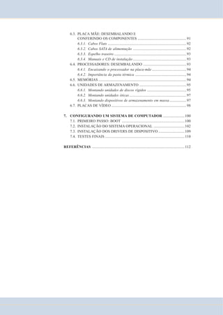 6.3. PLACA MÃE: DESEMBALANDO E 
CONFERINDO OS COMPONENTES ....................................................91 
6.3.1. Cabos Flats ....................................................................................92 
6.3.2. Cabos SATA de alimentação .........................................................92 
6.3.3. Espelho traseiro .............................................................................93 
6.3.4. Manuais e CD de instalação .........................................................93 
6.4. PROCESSADORES: DESEMBALANDO ..............................................93 
6.4.1. Encaixando o processador na placa-mãe .....................................94 
6.4.2. Importância da pasta térmica .......................................................94 
6.5. MEMÓRIAS..............................................................................................94 
6.6. UNIDADES DE ARMAZENAMENTO ..................................................95 
6.6.1. Montando unidades de discos rígidos ..........................................95 
6.6.2. Montando unidades óticas.............................................................97 
6.6.3. Montando dispositivos de armazenamento em massa ..................97 
6.7. PLACAS DE VÍDEO ................................................................................98 
7. CONFIGURANDO UM SISTEMA DE COMPUTADOR .......................100 
7.1. PRIMEIRO PASSO: BOOT ...................................................................100 
7.2. INSTALAÇÃO DO SISTEMA OPERACIONAL .................................102 
7.3. INSTALAÇÃO DOS DRIVERS DE DISPOSITIVO ............................109 
7.4. TESTES FINAIS ..................................................................................... 110 
REFERÊNCIAS ................................................................................................... 112 
 