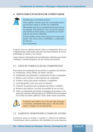 Fundamentos de Hardware e Montagem e Manutenção de Computadores 
6. MONTANDO UM SISTEMA DE COMPUTADOR 
Partindo para as atividades práticas! 
Neste capítulo veremos quais são os principais passos 
que devemos seguir ao montar um computador. 
Obviamente estas são as orientações básicas que devem 
ser seguidas. Nas primeiras vezes em que for executar 
estas tarefas de forma prática, você deverá ser monito-rado 
por um técnico experiente. 
Existem também várias outras formas de executar essas 
tarefas. Vale o bom senso, a habilidade e a experiência 
de cada um. 
Bom treinamento! 
Como já vimos no capítulo anterior, todos os componentes devem ser 
cuidadosamente selecionados para que não haja problemas de incom-patibilidade 
ao montar o seu sistema. 
Agora, teremos visões práticas dos procedimentos utilizados para montar, 
configurar e instalar programas em um sistema pré-montado. 
6.1. LISTA DE VERIFICAÇÃO DE COMPONENTES 
Para montar um computador são necessários os seguintes itens básicos: 
a) Ferramentas: chaves Philips, de fenda e alicates. 
b) Estabilizador: para alimentar os componentes ao ligar o computador. 
c) Monitor: para verificar o funcionamento do computador. 
d) Teclado e mouse para poder configurar o computador. 
e) Local apropriado, como uma mesa ou bancada. 
f) Conjunto de parafusos para acoplagem das placas e unidades. 
g) Pulseiras anti-estáticas, caso haja necessidade de uso no local. 
h) Todos os componentes necessários à montagem: processador, cooler, 
placa-mãe, memória, HD, gravadores de CD/DVD, drives de disquete 
ou de leitor de cartões, gabinete e fonte, dentre outros necessários. 
A pulseira anti-estática visa evitar que haja descargas 
ou correntes, transitando pelas peças, e não desviá-las, 
como é o objetivo de um aterramento. 
6.2. GABINETE: REMOVENDO A TAMPA DE ACESSO 
O primeiro passo ao montar o sistema é a abertura do gabinete. 
Normalmente, todos os gabinetes vêm embalados em caixas especiais 
Ifes - Instituto Federal de Educação, Ciência e Tecnologia do ES Página 89 
 