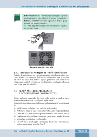 Fundamentos de Hardware e Montagem e Manutenção de Computadores 
Potência real de uma fonte é a capacidade de ela suportar 
continuamente o pico máximo de uso do computador. 
Potência nominal refere-se à capacidade de pico que é 
atingida em alguns instantes. 
As fontes de potências reais maiores são mais seguras, 
porém mais caras. 
Figura 58: uma típica fonte ATX 
6.2.2. Verificação da voltagem da fonte de alimentação 
Quando desembalamos um gabinete, devemos inicialmente observar a 
chave seletora de voltagem da fonte de alimentação, que pode estar 
em 110v ou 220v. Por padrão, alguns gabinetes vêm com chave 
selecionada para 220 v. Selecione imediatamente a voltagem adequada 
para o seu local de trabalho. 
6.3. PLACA MÃE: DESEMBALANDO 
E CONFERINDO OS COMPONENTES 
Com o gabinete preparado, devemos então utilizar a bandeja que o 
acompanha para montar e configurar a placa-mãe. 
Uma motherboard que segue padrões de qualidade deve vir acompanhada 
de: 
a) Motherboard embalada com material anti-estático. 
b) Proteção no fundo da caixa (como uma bucha, isopor ou plástico bolha). 
c) Cabos FLAT/SATA de dados para conexão de unidades de discos. 
d) Espelho traseiro do gabinete compatível com o painel traseiro da placa. 
e) Manual de Instalação e configuração. 
f) CDs/DVDs de atualização e instalação de drivers e recursos que 
podem acompanhar a motherboard. 
Ifes - Instituto Federal de Educação, Ciência e Tecnologia do ES Página 91 
 