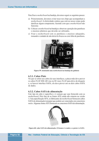 Curso Técnico em Informática 
Para fixar a motherboard na bandeja, devemos seguir os seguintes passos: 
a) Primeiramente, devemos evitar tocar nos chips que acompanham a 
motherboard. A eletricidade estática que está no nosso corpo pode 
danificar algum componente, fazendo com que a motherboard não 
funcione. 
b) Colocar a motherboard na bandeja e observar a posição dos parafusos 
e encaixes plásticos que deverão ser utilizados. 
c) Fixar a motherboard com os parafusos e encaixes adequados, 
tomando o cuidado de não deixá-la frouxa ou com falta de parafusos. 
Figura 59: montando uma motherboard na bandeja do gabinete 
6.3.1. Cabos Flats 
No que se refere aos cabos de suas interfaces, a placa-mãe deve prover 
os cabos FLAT IDE (40 vias ou 80 vias), FLAT para drive de disquete 
e, se houver interface SATA, ela deve prover um ou dois cabos SATA 
de dados. 
6.3.2. Cabos SATA de alimentação 
Este tipo de cabo é específico e é comum que seja fornecido com as 
motherboard. Pelo fato de as fontes ATX ainda não estarem na versão 
1.3 da especificação ATX, os fabricantes de motherboard fornecem cabos 
SATA de alimentação (energia) que podem ser conectados em conectores 
molex. Algumas fontes ATX fornecem os conectores SATA de alimentação. 
Figura 60: cabo SATA de alimentação. O branco é o molex e o preto é o SATA 
Página 92 Ifes - Instituto Federal de Educação, Ciência e Tecnologia do ES 
 