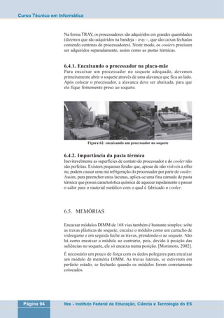 Curso Técnico em Informática 
Na forma TRAY, os processadores são adquiridos em grandes quantidades 
(dizemos que são adquiridos na bandeja – tray –, que são caixas fechadas 
contendo centenas de processadores). Neste modo, os coolers precisam 
ser adquiridos separadamente, assim como as pastas térmicas. 
6.4.1. Encaixando o processador na placa-mãe 
Para encaixar um processador no soquete adequado, devemos 
primeiramente abrir o soquete através de uma alavanca que fica ao lado. 
Após colocar o processador, a alavanca deve ser abaixada, para que 
ele fique firmemente preso ao soquete. 
Figura 62: encaixando um processador no soquete 
6.4.2. Importância da pasta térmica 
Inevitavelmente as superfícies de contato do processador e do cooler não 
são perfeitas. Existem pequenas fendas que, apesar de não visíveis a olho 
nu, podem causar uma má refrigeração do processador por parte do cooler. 
Assim, para preencher estas lacunas, aplica-se uma fina camada de pasta 
térmica que possui característica química de aquecer rapidamente e passar 
o calor para o material metálico com o qual é fabricado o cooler. 
6.5. MEMÓRIAS 
Encaixar módulos DIMM de 168 vias também é bastante simples: solte 
as travas plásticas do soquete, encaixe o módulo como um cartucho de 
videogame e em seguida feche as travas, prendendo-o ao soquete. Não 
há como encaixar o módulo ao contrário, pois, devido à posição das 
saliências no soquete, ele só encaixa numa posição. [Morimoto, 2002]. 
É necessário um pouco de força com os dedos polegares para encaixar 
um módulo de memória DIMM. As travas laterais, se estiverem em 
perfeito estado, se fecharão quando os módulos forem corretamente 
colocados. 
Página 94 Ifes - Instituto Federal de Educação, Ciência e Tecnologia do ES 
 