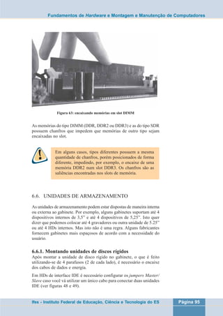 Fundamentos de Hardware e Montagem e Manutenção de Computadores 
Figura 63: encaixando memórias em slot DIMM 
As memórias do tipo DIMM (DDR, DDR2 ou DDR3) e as do tipo SDR 
possuem chanfros que impedem que memórias de outro tipo sejam 
encaixadas no slot. 
Em alguns casos, tipos diferentes possuem a mesma 
quantidade de chanfros, porém posicionados de forma 
diferente, impedindo, por exemplo, o encaixe de uma 
memória DDR2 num slot DDR3. Os chanfros são as 
saliências encontradas nos slots de memória. 
6.6. UNIDADES DE ARMAZENAMENTO 
As unidades de armazenamento podem estar dispostas de maneira interna 
ou externa ao gabinete. Por exemplo, alguns gabinetes suportam até 4 
dispositivos internos de 3,5” e até 4 dispositivos de 5,25”. Isto quer 
dizer que podemos colocar até 4 gravadores ou outra unidade de 5.25” 
ou até 4 HDs internos. Mas isto não é uma regra. Alguns fabricantes 
fornecem gabinetes mais espaçosos de acordo com a necessidade do 
usuário. 
6.6.1. Montando unidades de discos rígidos 
Após montar a unidade de disco rígido no gabinete, o que é feito 
utilizando-se de 4 parafusos (2 de cada lado), é necessário o encaixe 
dos cabos de dados e energia. 
Em HDs de interface IDE é necessário configurar os jumpers Master/ 
Slave caso você vá utilizar um único cabo para conectar duas unidades 
IDE (ver figuras 48 e 49). 
Ifes - Instituto Federal de Educação, Ciência e Tecnologia do ES Página 95 
 