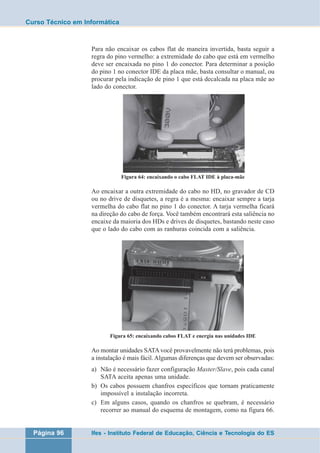 Curso Técnico em Informática 
Para não encaixar os cabos flat de maneira invertida, basta seguir a 
regra do pino vermelho: a extremidade do cabo que está em vermelho 
deve ser encaixada no pino 1 do conector. Para determinar a posição 
do pino 1 no conector IDE da placa mãe, basta consultar o manual, ou 
procurar pela indicação de pino 1 que está decalcada na placa mãe ao 
lado do conector. 
Figura 64: encaixando o cabo FLAT IDE à placa-mãe 
Ao encaixar a outra extremidade do cabo no HD, no gravador de CD 
ou no drive de disquetes, a regra é a mesma: encaixar sempre a tarja 
vermelha do cabo flat no pino 1 do conector. A tarja vermelha ficará 
na direção do cabo de força. Você também encontrará esta saliência no 
encaixe da maioria dos HDs e drives de disquetes, bastando neste caso 
que o lado do cabo com as ranhuras coincida com a saliência. 
Figura 65: encaixando cabos FLAT e energia nas unidades IDE 
Ao montar unidades SATA você provavelmente não terá problemas, pois 
a instalação é mais fácil. Algumas diferenças que devem ser observadas: 
a) Não é necessário fazer configuração Master/Slave, pois cada canal 
SATA aceita apenas uma unidade. 
b) Os cabos possuem chanfros específicos que tornam praticamente 
impossível a instalação incorreta. 
c) Em alguns casos, quando os chanfros se quebram, é necessário 
recorrer ao manual do esquema de montagem, como na figura 66. 
Página 96 Ifes - Instituto Federal de Educação, Ciência e Tecnologia do ES 
 