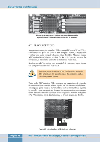 Curso Técnico em Informática 
Figura 68: 4 conectores USB internos onde são conectados 
o painel frontal USB e os leitores de cartões de memória 
6.7. PLACAS DE VÍDEO 
Independentemente do modelo – PCI-express (PCI-e), AGP ou PCI –, 
a instalação da placa de vídeo é bem simples. Porém, é necessário 
verificar se o slot é compatível com a placa de vídeo. Algumas placas 
AGP estão disponíveis em versões 2x, 4x e 8x: para ter certeza da 
adequação, é necessário consultar o manual da placa-mãe. 
Atualmente o PCI-e mudou para a versão 2.0; entretanto, estas placas 
são compatíveis com slots PCI-e 1.0. 
Ter uma placa de vídeo PCI-e 2.0 instalada num slot 
PCI-e também 2.0 garante maior desempenho gráfico 
para designers e games. 
Tanto o slot AGP quanto o PCI-e possuem um mecanismo de retenção 
na extremidade do slot que prende a placa em sua extremidade inferior. 
Isto impede que a placa se movimente no slot no momento de alguma 
trepidação, como transporte ou limpeza, ou no momento em que conec-tamos 
o monitor na saída de vídeo, o que exige certa pressão. As figuras 
69 e 70 ilustram a borda da placa onde se prende a retenção do slot. 
Figura 69: retenção placa AGP (indicado pela seta) 
Página 98 Ifes - Instituto Federal de Educação, Ciência e Tecnologia do ES 
 