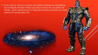  En es cinta se narran lo sucesos que deben enfrentar los vengadores
tras la llegada del titan Thanos que esta en busca de las gemas de
infinito ,quien planea borrar la mitad del universo buscando qu nadie
carezca de recurso para vivir.
 
