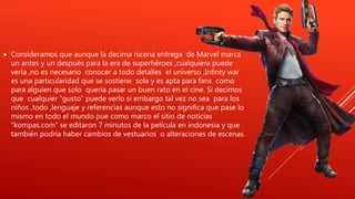  Consideramos que aunque la decima nicena entrega de Marvel marca
un antes y un después para la era de superhéroes ,cualquiera puede
verla ,no es necesario conocer a todo detalles el universo ,Infinty war
es una particularidad que se sostiene sola y es apta para fans como
para alguien que solo quería pasar un buen rato en el cine. Si decimos
que cualquier “gusto” puede verlo si embargo tal vez no sea para los
niños ,todo ,lenguaje y referencias aunque esto no significa que pase lo
mismo en todo el mundo pue como marco el sitio de noticias
“kompas.com” se editaron 7 minutos de la película en indonesia y que
también podría haber cambios de vestuarios o alteraciones de escenas.
 