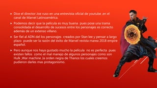  Dice el director Joe ruso en una entrevista oficial de youtube ,en el
canal de Marvel Latinoamérica.
 Podemos decir que la película es muy buena pues pose una trama
consolidada el desarrollo de sucesos entre los personajes es correcto
además de un extenso villano.
 Ser fiel al ADN del los personajes creados por Stan lee y pensar a largo
plazo puede ser la razón del éxito de Marvel revista marea 2018 empire
español.
 Pero aunque nos haya gustado mucho la película no es perfecta pues
existen fallos como el mal manejo de algunos personajes como son
Hulk ,War machine ,la orden negra de Thanos los cuales creemos
pudieron darles mas protagonismo.
 