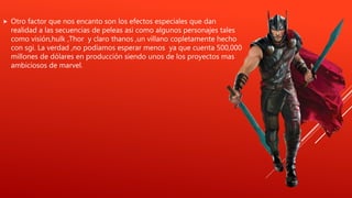  Otro factor que nos encanto son los efectos especiales que dan
realidad a las secuencias de peleas asi como algunos personajes tales
como visión,hulk ,Thor y claro thanos ,un villano copletamente hecho
con sgi. La verdad ,no podíamos esperar menos ya que cuenta 500,000
millones de dólares en producción siendo unos de los proyectos mas
ambiciosos de marvel.
 