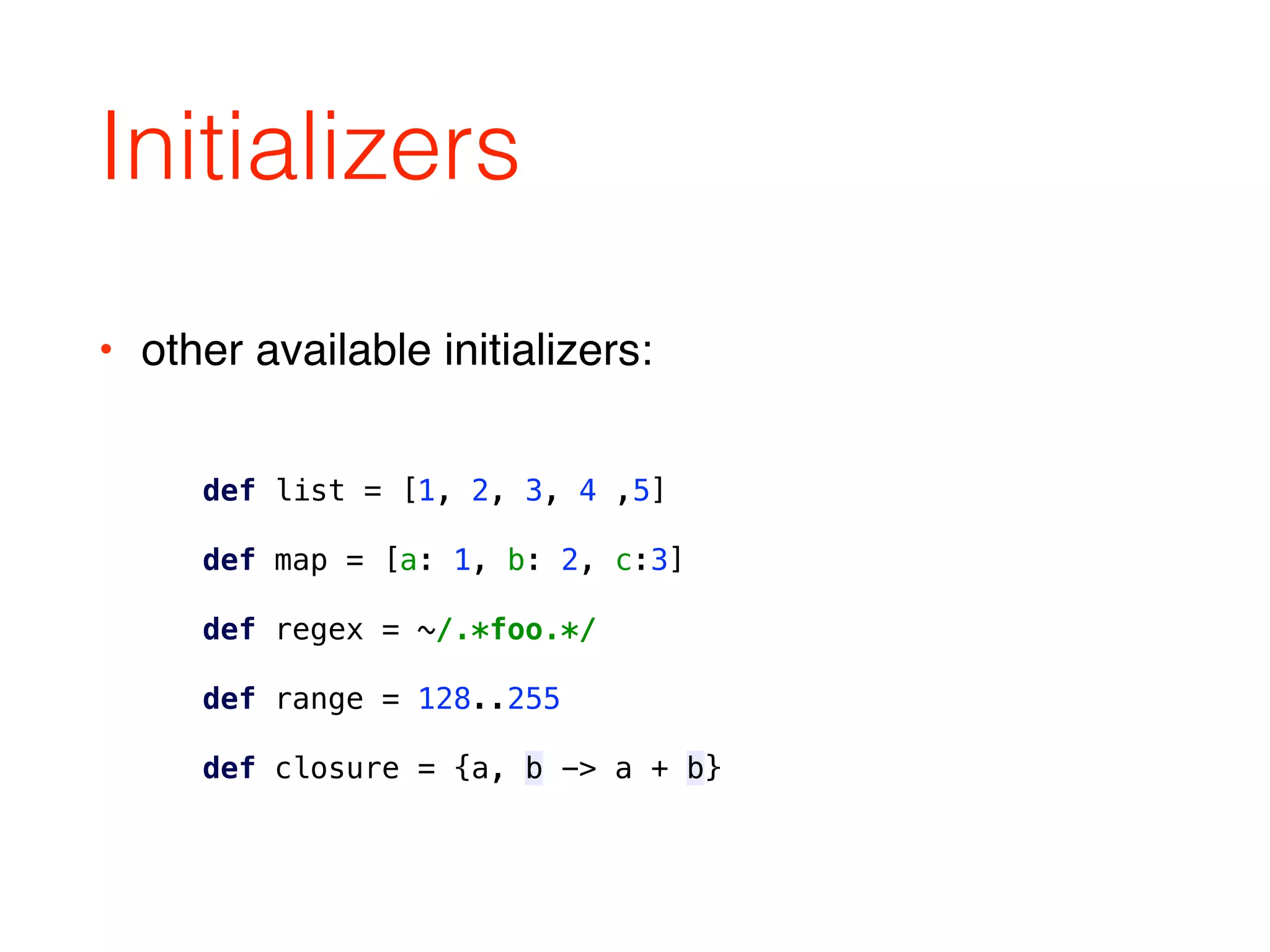 Initializers
def list = [1, 2, 3, 4 ,5] 
 
def map = [a: 1, b: 2, c:3] 
 
def regex = ~/.*foo.*/ 
 
def range = 128..255 
 
def closure = {a, b -> a + b}
• other available initializers:
 