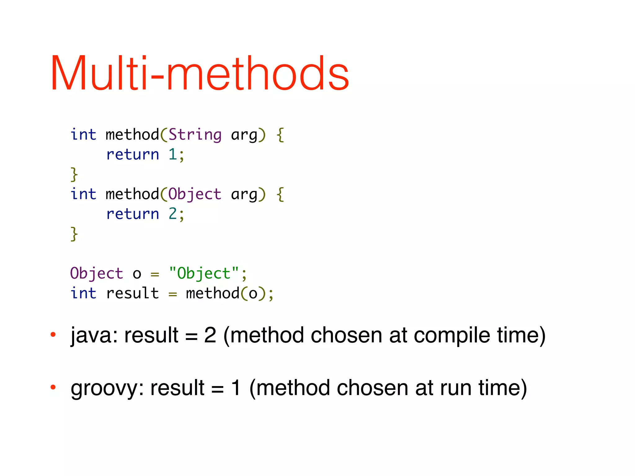 Multi-methods
• java: result = 2 (method chosen at compile time)
• groovy: result = 1 (method chosen at run time)
int method(String arg) {
return 1;
}
int method(Object arg) {
return 2;
}
Object o = "Object";
int result = method(o);
 