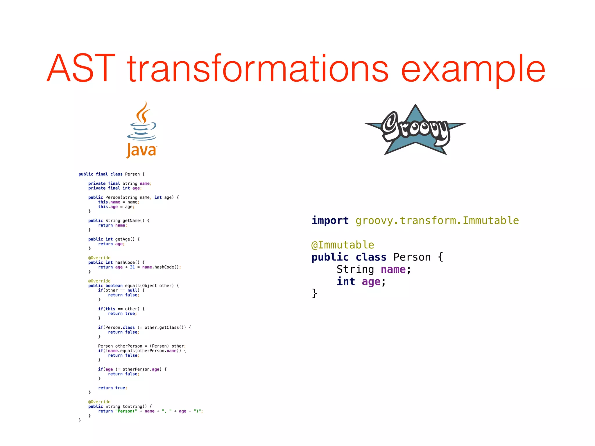 AST transformations example
public final class Person { 
 
private final String name; 
private final int age; 
 
public Person(String name, int age) { 
this.name = name; 
this.age = age; 
} 
 
public String getName() { 
return name; 
} 
 
public int getAge() { 
return age; 
} 
 
@Override 
public int hashCode() { 
return age + 31 * name.hashCode(); 
} 
 
@Override 
public boolean equals(Object other) { 
if(other == null) { 
return false; 
} 
 
if(this == other) { 
return true; 
} 
 
if(Person.class != other.getClass()) { 
return false; 
} 
 
Person otherPerson = (Person) other; 
if(!name.equals(otherPerson.name)) { 
return false; 
} 
 
if(age != otherPerson.age) { 
return false; 
} 
 
return true; 
} 
 
@Override 
public String toString() { 
return "Person(" + name + ", " + age + ")"; 
} 
}
import groovy.transform.Immutable 
 
@Immutable 
public class Person { 
String name; 
int age; 
}
 