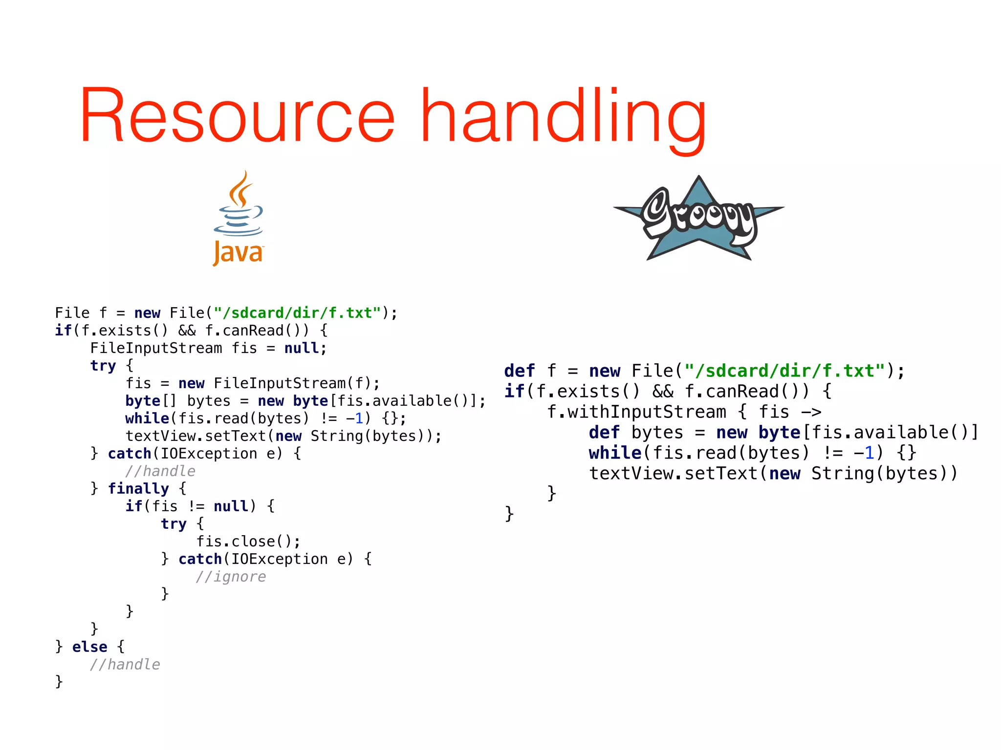 Resource handling
File f = new File("/sdcard/dir/f.txt"); 
if(f.exists() && f.canRead()) { 
FileInputStream fis = null; 
try { 
fis = new FileInputStream(f); 
byte[] bytes = new byte[fis.available()]; 
while(fis.read(bytes) != -1) {}; 
textView.setText(new String(bytes)); 
} catch(IOException e) { 
//handle 
} finally { 
if(fis != null) { 
try { 
fis.close(); 
} catch(IOException e) { 
//ignore 
} 
} 
} 
} else { 
//handle 
}
def f = new File("/sdcard/dir/f.txt"); 
if(f.exists() && f.canRead()) { 
f.withInputStream { fis -> 
def bytes = new byte[fis.available()] 
while(fis.read(bytes) != -1) {} 
textView.setText(new String(bytes)) 
} 
}
 