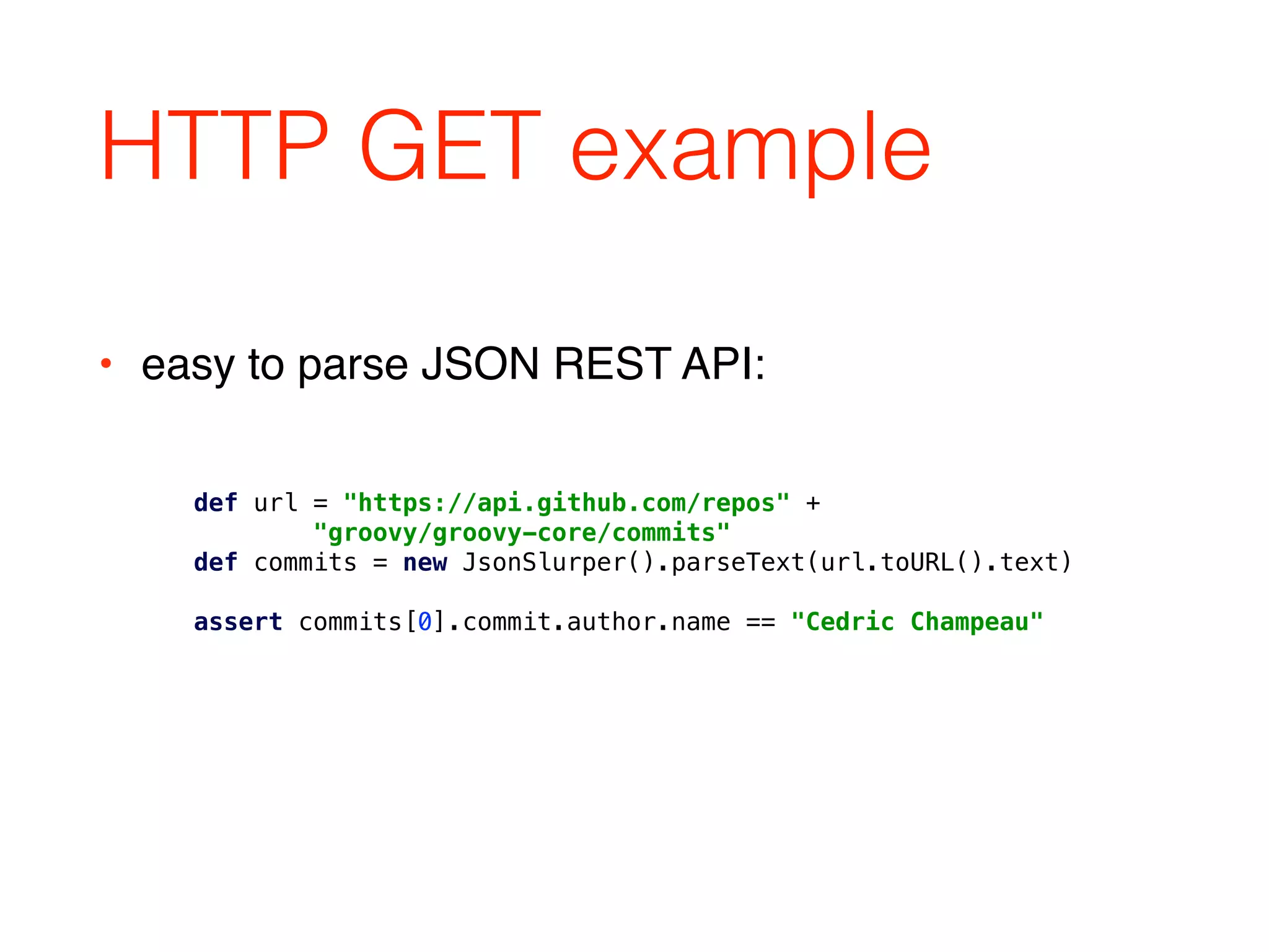 HTTP GET example
def url = "https://api.github.com/repos" + 
"groovy/groovy-core/commits" 
def commits = new JsonSlurper().parseText(url.toURL().text) 
 
assert commits[0].commit.author.name == "Cedric Champeau"
• easy to parse JSON REST API:
 