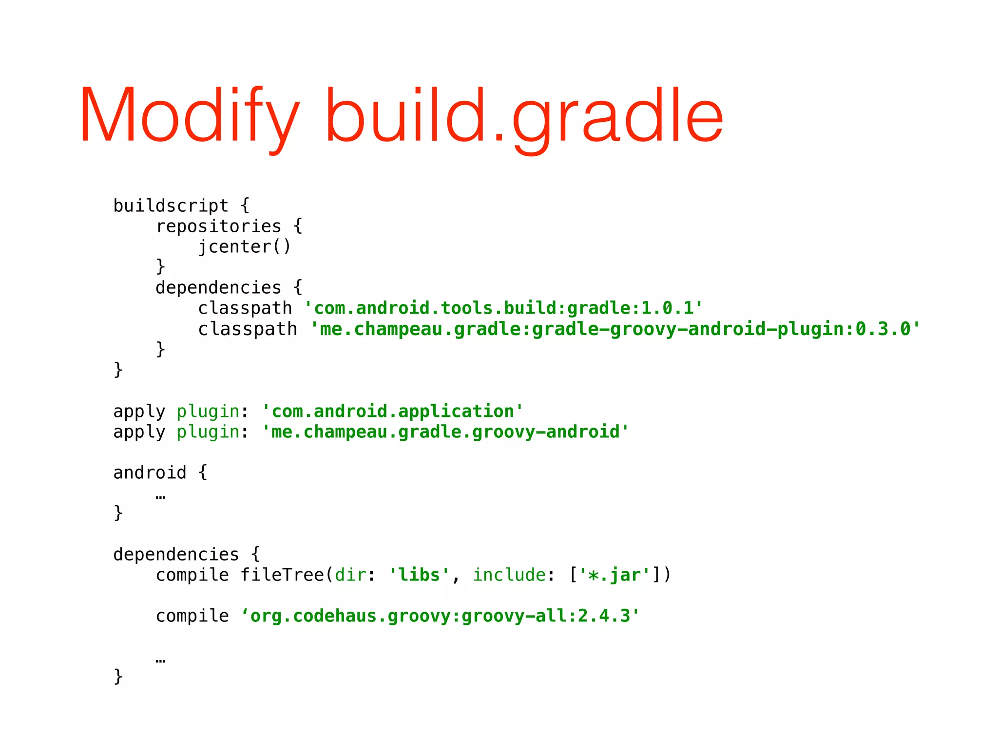 Modify build.gradle
buildscript { 
repositories { 
jcenter() 
} 
dependencies { 
classpath 'com.android.tools.build:gradle:1.0.1' 
classpath 'me.champeau.gradle:gradle-groovy-android-plugin:0.3.0' 
} 
} 
 
apply plugin: 'com.android.application' 
apply plugin: 'me.champeau.gradle.groovy-android' 
 
android { 
… 
} 
 
dependencies { 
compile fileTree(dir: 'libs', include: ['*.jar']) 
 
compile ‘org.codehaus.groovy:groovy-all:2.4.3' 
 
… 
}
 