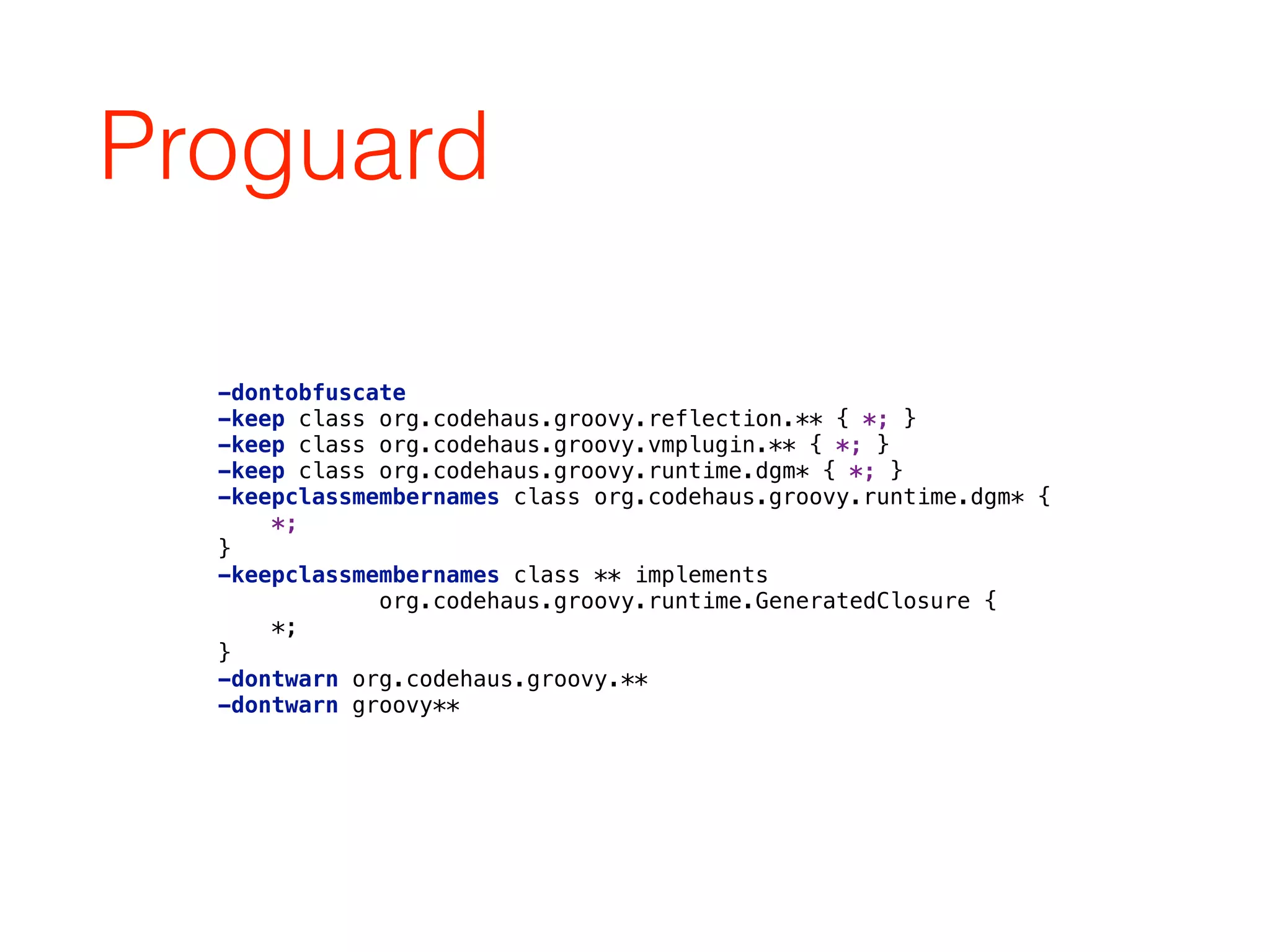 Proguard
-dontobfuscate 
-keep class org.codehaus.groovy.reflection.** { *; } 
-keep class org.codehaus.groovy.vmplugin.** { *; } 
-keep class org.codehaus.groovy.runtime.dgm* { *; } 
-keepclassmembernames class org.codehaus.groovy.runtime.dgm* { 
*; 
} 
-keepclassmembernames class ** implements 
org.codehaus.groovy.runtime.GeneratedClosure { 
*; 
} 
-dontwarn org.codehaus.groovy.** 
-dontwarn groovy**
 