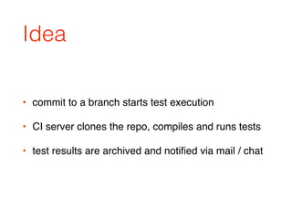 Idea
• commit to a branch starts test execution
• CI server clones the repo, compiles and runs tests
• test results are archived and notiﬁed via mail / chat
 