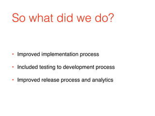 So what did we do?
• Improved implementation process
• Included testing to development process
• Improved release process and analytics
 