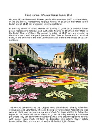 Diano Marina / Infiorata Corpus Domini 2019
On June 23, a million colorful flower petals will cover over 2,000 square meters,
in the city center, representing religious figures. At 10.30 am Holy Mass in the
Parish and at 11.15 am procession with Musical Band.
In the city center of Diano Marina on Sunday 23 June 2019 Colorful flower
petals representing religious and Eucharistic figures. At 10.30 am Holy Mass in
the Parish Church of Diano Marina and to follow, at 11.15 am, a procession in
the city streets, with the participation of the "Town of Diano Marina" musical
band, of the children of the First Communion and of the Brotherhood of SS. An-
nunziata.
The work is carried out by the "Gruppo Amici dell'Infiorata" and by numerous
enthusiasts and volunteers, who also belong to various local Associations that
work all night long to create a real work of art.For those wishing to follow the
layout of the interested routes, they can go on Saturday evening around 8.00
pm where they can admire the decorating artists who draw the splendid figures
with plaster casts which will later be decorated with colorful flower petals
(roses, tulips, lilies, brooms and others) until the first light of dawn.
 