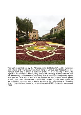 The work is carried out by the "Gruppo Amici dell'Infiorata" and by numerous
enthusiasts and volunteers, who also belong to various local Associations that
work all night long to create a real work of art. For those wishing to follow the
layout of the interested routes, they can go on Saturday evening around 8.00
pm where they can admire the decorating artists who draw the splendid figures
with plaster casts which will later be decorated with colorful flower petals
(roses, tulips, lilies, brooms and others) until the first light of dawn.Further in-
formation can be found on the tourist website of the municipality of Diano Ma-
rina: http://turismo.dianomarina.gov.it/it/eventi/2019/infiorata-corpus-domini-
2019
 