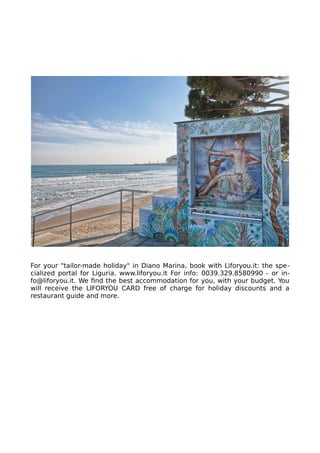 For your "tailor-made holiday" in Diano Marina, book with Liforyou.it: the spe-
cialized portal for Liguria. www.liforyou.it For info: 0039.329.8580990 - or in-
fo@liforyou.it. We find the best accommodation for you, with your budget. You
will receive the LIFORYOU CARD free of charge for holiday discounts and a
restaurant guide and more.
 