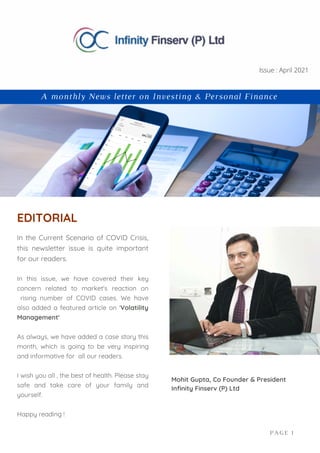 In the Current Scenario of COVID Crisis,
this newsletter issue is quite important
for our readers.
In this issue, we have covered their key
concern related to market's reaction on
rising number of COVID cases. We have
also added a featured article on 'Volatility
Management'
As always, we have added a case story this
month, which is going to be very inspiring
and informative for all our readers.
I wish you all , the best of health. Please stay
safe and take care of your family and
yourself.
Happy reading !
EDITORIAL
Mohit Gupta, Co Founder & President
Infinity Finserv (P) Ltd
PAGE 1
A monthly News letter on Investing & Personal Finance
Issue : April 2021
 