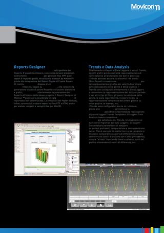 Reports Designer

Movicon™ offre potenzialità ineguagliate nella gestione dei
Reports. E’ possibile utilizzare, come nelle versioni precedenti,
lo strumento Crystal Report © per generare files .RPT quali
report di impianto gestiti, visualizzati e stampati da Movicon™
grazie alla integrazione del Report Engine di Crystal Report
©. Inoltre, Movicon™ 11 dispone di un potente Generatore di
Reports integrato, basato su tecnologia .Net, che consente la
generazione visuale di potenti Reports con funzioni statistiche
e grafici, semplificando ulteriormente la generazione dei
Reports all’interno dello stesso progetto. Il Report Designer di
Movicon ™ può essere considerato tra i più potenti strumenti di
reportistica nei sistemi Scada. La semplicità dei Report Testuali,
infine, consente di produrre report su files RTF o HTML anche
per sistemi compatti e semplici (es. per WinCE).

Trends e Data Analysis

Strettamente collegati ai Data Loggers vi sono i Trends,
oggetti grafici predisposti alla rappresentazione di
curve relative all’andamento dei dati di processo.
I Trends possono essere sia dinamici che storici
(Run-Pause) e consentono sofisticate funzionalità per
la rappresentazione grafica dei valori ed un’ampia
personalizzazione delle penne e della legenda. I
Trends sono collegabili direttamente ai Data Loggers
e consentono la rappresentazione dei dati per periodo
o per altro tipo di filtro, gli zoom, la selezione delle
penne, le scale logaritmiche, il valore medio, la
rappresentazione compressa dell’intero grafico su
unica pagina, la stampa, ecc.
I Trends sono configurabili anche in runtime e,
grazie alle funzioni VBA, permettono la massima
configurabilità possibile consentendo la realizzazione
di potenti oggetti Trends Templates. Gli oggetti Data
Analysis invece consentono analisi e rappresentazioni
grafiche più sofisticate dei Trends, relativamente ai
dati storici registrati dai Data Loggers. Gli oggetti
Data Analysis permettono di eseguire analisi veloci
su periodi prefissati, comparazione e sovrapposizione
curve. Tipico esempio le analisi con curve campione o
le analisi comparative su periodi differenti (esempio
confronto dei valori di un anno con l’anno precedente),
misure “al volo” tracciando linee tra diversi punti del
grafico ottenendone i valori di differenza, ecc.

13

 