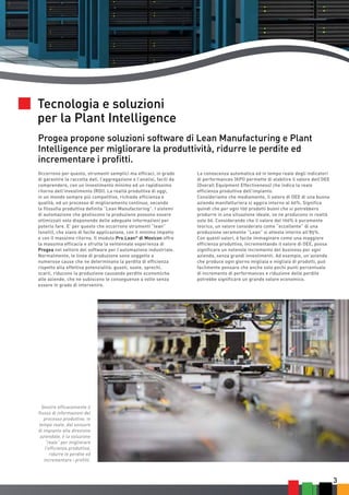 3 
Progea propone soluzioni software di Lean Manufacturing e Plant 
Intelligence per migliorare la produttività, ridurre le perdite ed 
incrementare i profitti. 
Occorrono per questo, strumenti semplici ma efficaci, in grado 
di garantire la raccolta dati, l’aggregazione e l’analisi, facili da 
comprendere, con un investimento minimo ed un rapidissimo 
ritorno dell’investimento (ROI). La realtà produttiva di oggi, 
in un mondo sempre più competitivo, richiede efficienza e 
qualità, ed un processo di miglioramento continuo, secondo 
la filosofia produttiva definita “Lean Manufactoring”. I sistemi 
di automazione che gestiscono la produzione possono essere 
ottimizzati solo disponendo delle adeguate informazioni per 
poterlo fare. E’ per questo che occorrono strumenti “lean” 
(snelli), che siano di facile applicazione, con il minimo impatto 
e con il massimo ritorno. Il modulo Pro.Lean© di Movicon offre 
la massima efficacia e sfrutta la ventennale esperienza di 
Progea nel settore del software per l’automazione industriale. 
Normalmente, le linee di produzione sono soggette a 
numerose cause che ne determinano la perdita di efficienza 
rispetto alla effettiva potenzialità: guasti, soste, sprechi, 
scarti, riducono la produzione causando perdite economiche 
alle aziende, che ne subiscono le conseguenze a volte senza 
essere in grado di intervenire. 
Gestire efficacemente il 
flusso di informazioni del 
processo produttivo, in 
tempo reale, dal sensore 
di impianto alla direzione 
aziendale, è la soluzione 
“reale” per migliorare 
l’efficienza produttiva, 
ridurre le perdite ed 
incrementare i profitti. 
La conoscenza automatica ed in tempo reale degli indicatori 
di performances (KPI) permette di stabilire il valore dell’OEE 
(Overall Equipment Effectiveness) che indica la reale 
efficienza produttiva dell’impianto. 
Consideriamo che mediamente, il valore di OEE di una buona 
azienda manifatturiera si aggira intorno al 60%. Significa 
quindi che per ogni 100 prodotti buoni che si potrebbero 
produrre in una situazione ideale, se ne producono in realtà 
solo 60. Considerando che il valore del 100% è puramente 
teorico, un valore considerato come “eccellente” di una 
produzione veramente “Lean” si attesta intorno all’85%. 
Con questi valori, è facile immaginare come una maggiore 
efficienza produttiva, incrementando il valore di OEE, possa 
significare un notevole incremento del business per ogni 
azienda, senza grandi investimenti. Ad esempio, un’azienda 
che produce ogni giorno migliaia e migliaia di prodotti, può 
facilmente pensare che anche solo pochi punti percentuale 
di incremento di performances e riduzione delle perdite 
potrebbe significare un grande valore economico. 
Tecnologia e soluzioni 
per la Plant Intelligence 
 