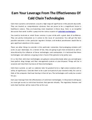 Earn Your Leverage From The Effectiveness Of 
Cold Chain Technologies 
Cold chain systems and solutions assume a high range of significance in the present day world. 
They are treated as comprehensive solutions that can prove to be a magnificent factor in 
healthcare sectors. They are becoming more important in these days. Here is an insightful 
discussion that seeks to offer a peep into the various aspects of cold chain technologies. 
You need to inculcate or entail these services in your stride with a great deal of confidence. 
They are pretty immaculate as it comes to the issue of vaccination. You will get the best 
possible outcomes in this particular segment. Doctors and medical practitioners would like to 
give significant attention in this aspect. 
There are other things to consider in this particular connection. Best packaging solutions will 
come at your doorstep[s. As a matter of fact, they are going to get more enhanced as well as 
streamlined by the influence of these technologies and contraptions. It is believed that these 
technologies and solutions are going to be in favor of the patients to be pretty sure. 
It is a fact that cold chain technologies are going to come pretty handy when you are looking to 
have perfect drug storage and floor management systems at your disposal. Things will be in 
accurate and intact form by means of these technologies. 
Cold chain systems as well as solutions take for granted to be a high octane solution with a 
volley of significance. Consider them to be a part and parcel of your revered entity. Be sure to 
think of the prospects that have lined up in front of you. The technologies will surely be a savior 
for you. 
Earn your leverage from the effectiveness of cold chain technologies. In the present setting you 
can even get access to cold chain functions that operate virtually. The regulatory features and 
cold chain facilities will be state of the art for sure. 
