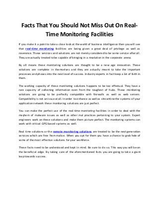 Facts That You Should Not Miss Out On Real- 
Time Monitoring Facilities 
If you make it a point to take a close look at the world of business intelligence then you will see 
that real-time monitoring facilities are being given a great deal of privilege as well as 
reverence. These services and solutions are not merely considered to be some service after all. 
They are actually treated to be capable of bringing in a revolution in the corporate arena. 
By all means these monitoring solutions are thought to be a new age innovation. These 
solutions are complete in themselves and they are actually meant to take the important 
processes and phases into the next level of success. Industry experts in fact keep a lot of faith in 
them. 
The working capacity of these monitoring solutions happens to be too effectual. They have a 
rare capacity of collecting information even from the toughest of hubs. These monitoring 
solutions are going to be perfectly compatible with firewalls as well as web servers. 
Compatibility is not an issue at all. In order to enhance as well as streamline the systems of your 
application network these monitoring solutions are just perfect. 
You can make the perfect use of the real-time monitoring facilities in order to deal with the 
mayhem of malware issues as well as other mal practices pertaining to your system. Expert 
engineers work on these solutions and make them picture perfect. The monitoring systems can 
work with critical GPG based systems as well. 
Real time solutions or the remote monitoring solutions are treated to be the next generation 
services which are free from malice. When you opt for them you have a chance to grab hole of 
some of the most effective solutions for your workforce. 
These facts need to be understood and kept in mind. Be sure to do so. This way you will be on 
the beneficial edge. By taking care of the aforementioned facts you are going to take a giant 
leap towards success. 
