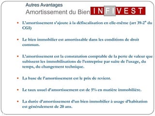 Autres AvantagesAmortissement du BienL’amortissement s’ajoute à la défiscalisation en elle-même (art 39-2° du CGI) Le bien immobilier est amortissable dans les conditions de droit commun. L’amortissement est la constatation comptable de la perte de valeur que subissent les immobilisations de l’entreprise par suite de l’usage, du temps, du changement technique. La base de l’amortissement est le prix de revient. Letaux usuel d’amortissement est de 5% en matière immobilière. La durée d’amortissement d’un bien immobilier à usage d’habitation est généralement de 20 ans.11