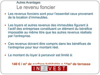 Autres AvantagesLe revenu foncier Les revenus fonciers sont pour l’essentiel ceux provenant de la location d’immeubles. Les loyers et autres revenus des immeubles figurant à l’actif des entreprises constituent un élément du bénéfice imposable au même titre que les autres revenus réalisés par l’entreprise. Ces revenus doivent être compris dans les bénéfices de l’entreprise pour leur montant réel.Le montant du loyer à percevoir est limité à: 140 € / m² de surface habitable + 14m² de terrasse couverte.12