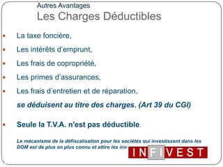 Autres AvantagesLes Charges Déductibles La taxe foncière, Les intérêts d’emprunt, Les frais de copropriété, Les primes d’assurances,Les frais d’entretien et de réparation, se déduisent au titre des charges. (Art 39 du CGI)Seule la T.V.A. n'est pas déductible.Le mécanisme de la défiscalisation pour les sociétés qui investissent dans les DOM est de plus en plus connu et attire les investisseurs de toute la France 	14