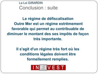 La Loi GIRARDINConclusion : suite   Le régime de défiscalisation Outre Mer est un régime extrêmement favorable qui permet au contribuable de diminuer le montant des ses impôts de façon très importante. Il s'agit d'un régime très fort où les conditions légales doivent être formellement remplies. 16