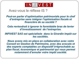Avez-vous le réflexe IS ?Peut-on parler d’optimisation patrimoniale pour le chef d’entreprise sans intégrer l’optimisation fiscale et financière de sa société ?Cela reviendrait à ignorer le formidable bras de levier d’investissement  de l’entreprise.INFIVEST SAS est spécialisée  dans la Girardin Impôt sur les sociétés. Nous avons mis en place en collaboration avec votre Conseil en Gestion de Patrimoine, avec des avocats et des experts comptables un dispositif irréprochable au plan fiscal, économique et patrimonial qui vous permet notamment d’annuler votre impôt société.2