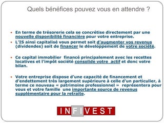 Quels bénéfices pouvez vous en attendre ?En terme de trésorerie cela se concrétise directement par une nouvelle disponibilité financière pour votre entreprise.L’IS ainsi capitalisé vous permet soit d’augmenter vos revenus (dividendes) soit de financer le développement de votre société.Ce capital immobilier  financé principalement avec les recettes locatives et l’impôt société consolide votre  actif et donc votre bilan.Votre entreprise dispose d’une capacité de financement et d’endettement très largement supérieure à celle d’un particulier, à terme ce nouveau « patrimoine professionnel »  représentera pour vous et votre famille  une importante source de revenus supplémentaire pour la retraite.3